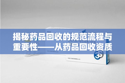 苏州揭秘药品回收的规范流程与重要性——从药品回收资质查询开始