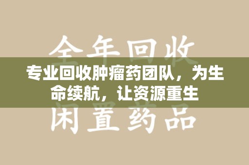 苏州专业回收肿瘤药团队，为生命续航，让资源重生