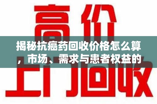 苏州揭秘抗癌药回收价格怎么算，市场、需求与患者权益的平衡之道