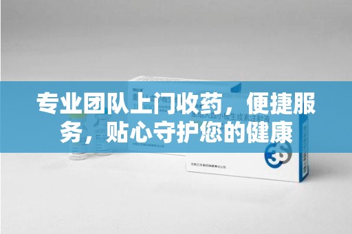 苏州专业团队上门收药，便捷服务，贴心守护您的健康