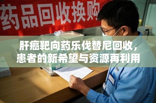 苏州肝癌靶向药乐伐替尼回收，患者的新希望与资源再利用