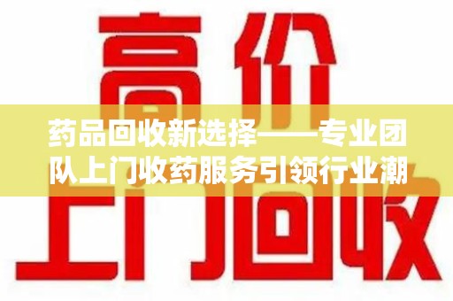 苏州药品回收新选择——专业团队上门收药服务引领行业潮流