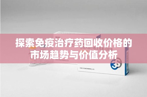 苏州探索免疫治疗药回收价格的市场趋势与价值分析