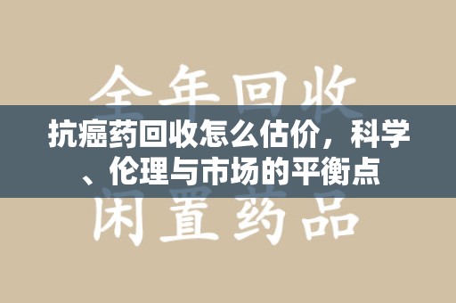 苏州抗癌药回收怎么估价，科学、伦理与市场的平衡点