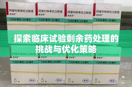苏州探索临床试验剩余药处理的挑战与优化策略