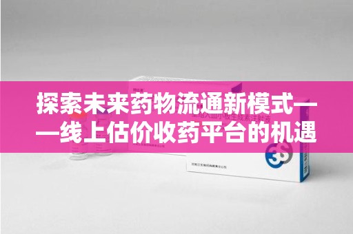 苏州探索未来药物流通新模式——线上估价收药平台的机遇与挑战