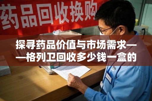 苏州探寻药品价值与市场需求——格列卫回收多少钱一盒的深度解析