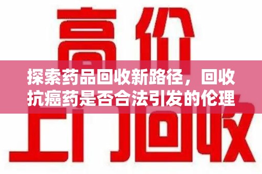 苏州探索药品回收新路径，回收抗癌药是否合法引发的伦理与法律思考