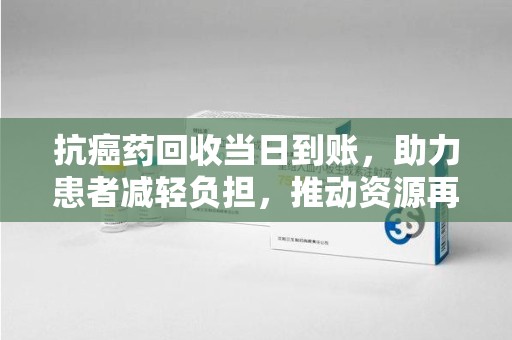 苏州抗癌药回收当日到账，助力患者减轻负担，推动资源再利用