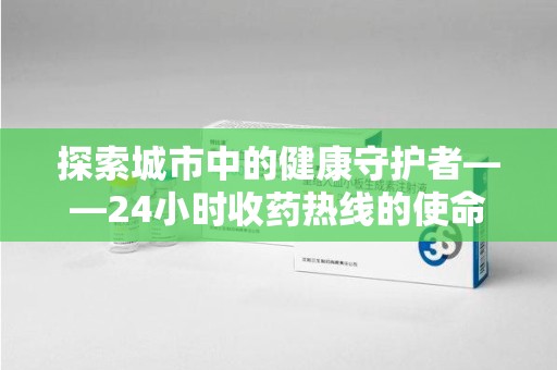 苏州探索城市中的健康守护者——24小时收药热线的使命与意义